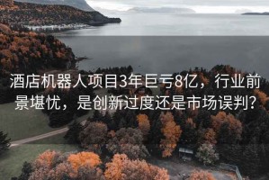 酒店機(jī)器人項(xiàng)目3年巨虧8億，行業(yè)前景堪憂，是創(chuàng)新過(guò)度還是市場(chǎng)誤判？