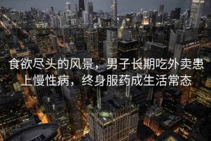 食欲盡頭的風(fēng)景，男子長(zhǎng)期吃外賣(mài)患上慢性病，終身服藥成生活常態(tài)