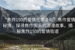 “焦作150的愛情在哪條街”焦作愛情秘境，探尋焦作街頭的浪漫故事，揭秘焦作150的愛情街道