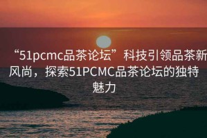 “51pcmc品茶論壇”科技引領品茶新風尚，探索51PCMC品茶論壇的獨特魅力