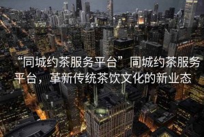 “同城約茶服務平臺”同城約茶服務平臺，革新傳統茶飲文化的新業態