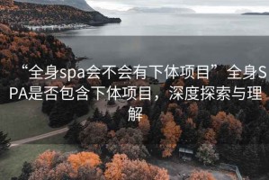 “全身spa會不會有下體項目”全身SPA是否包含下體項目，深度探索與理解
