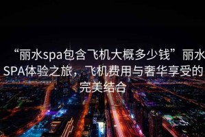 “麗水spa包含飛機大概多少錢”麗水SPA體驗之旅，飛機費用與奢華享受的完美結合