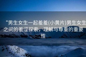 “男生女生一起羞羞(小黃片)男生女生之間的羞澀探索，理解與尊重的重要性