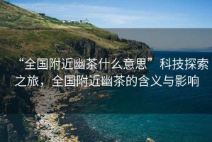“全國附近幽茶什么意思”科技探索之旅，全國附近幽茶的含義與影響