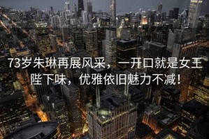 73歲朱琳再展風(fēng)采，一開口就是女王陛下味，優(yōu)雅依舊魅力不減！