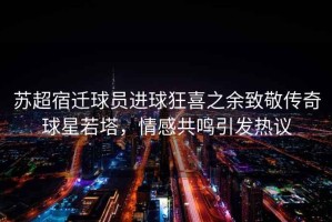 蘇超宿遷球員進球狂喜之余致敬傳奇球星若塔，情感共鳴引發熱議