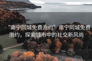 “南寧同城免費泡約”南寧同城免費泡約，探索城市中的社交新風尚