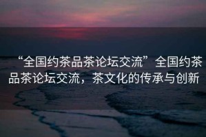 “全國約茶品茶論壇交流”全國約茶品茶論壇交流，茶文化的傳承與創新