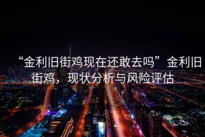 “金利舊街雞現在還敢去嗎”金利舊街雞，現狀分析與風險評估