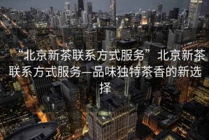 “北京新茶聯系方式服務”北京新茶聯系方式服務—品味獨特茶香的新選擇