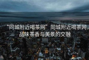 “同城附近喝茶網”同城附近喝茶網，品味茶香與美景的交融