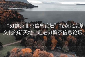 “51鮮茶北京信息論壇”探索北京茶文化的新天地—走進51鮮茶信息論壇