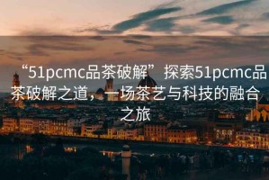 “51pcmc品茶破解”探索51pcmc品茶破解之道，一場茶藝與科技的融合之旅