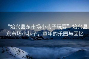 “始興縣東市場小巷子玩耍”始興縣東市場小巷子，童年的樂園與回憶