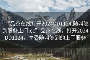 “品茶在線打開2024DD1124.隨叫隨到服務上門.cc”品茶在線，打開2024DD1124，享受隨叫隨到的上門服務