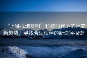 “上哪找炮友啊”科技時代下的社交新趨勢，尋找合適伙伴的新途徑探索