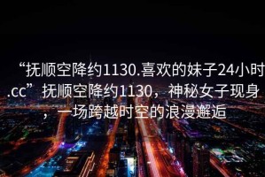 “撫順空降約1130.喜歡的妹子24小時.cc”撫順空降約1130，神秘女子現身，一場跨越時空的浪漫邂逅