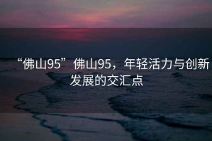 “佛山95”佛山95，年輕活力與創(chuàng)新發(fā)展的交匯點