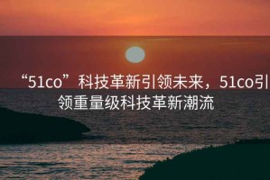 “51co”科技革新引領未來，51co引領重量級科技革新潮流