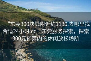 “東莞300塊錢附近約1130.去哪里找合適24小時.cc”東莞服務探索，探索300元預算內的休閑放松場所