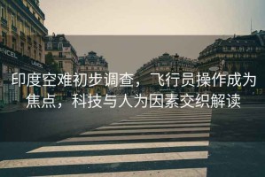 印度空難初步調查，飛行員操作成為焦點，科技與人為因素交織解讀