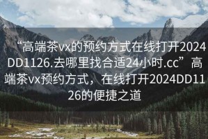 “高端茶vx的預約方式在線打開2024DD1126.去哪里找合適24小時.cc”高端茶vx預約方式，在線打開2024DD1126的便捷之道