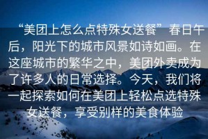 “美團(tuán)上怎么點(diǎn)特殊女送餐”春日午后，陽光下的城市風(fēng)景如詩如畫。在這座城市的繁華之中，美團(tuán)外賣成為了許多人的日常選擇。今天，我們將一起探索如何在美團(tuán)上輕松點(diǎn)選特殊女送餐，享受別樣的美食體驗(yàn)
