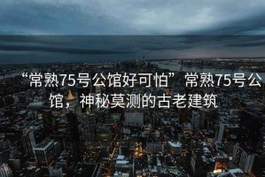 “常熟75號公館好可怕”常熟75號公館，神秘莫測的古老建筑