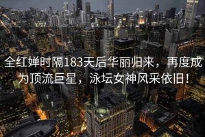 全紅嬋時隔183天后華麗歸來，再度成為頂流巨星，泳壇女神風采依舊！