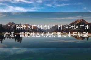“阡陌社區廣州驗證”阡陌社區廣州驗證，智能社區的先行者與未來展望