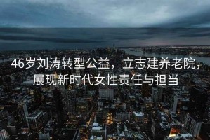 46歲劉濤轉(zhuǎn)型公益，立志建養(yǎng)老院，展現(xiàn)新時(shí)代女性責(zé)任與擔(dān)當(dāng)