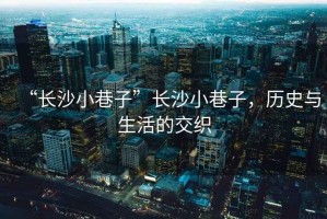 “長沙小巷子”長沙小巷子，歷史與生活的交織