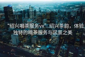 “紹興喝茶服務vx”紹興茶韻，體驗獨特的喝茶服務與風景之美