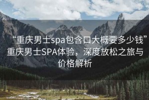 “重慶男士spa包含口大概要多少錢”重慶男士SPA體驗，深度放松之旅與價格解析