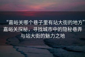 “嘉峪關哪個巷子里有站大街的地方”嘉峪關探秘，尋找城市中的隱秘巷弄與站大街的魅力之地
