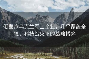 俄轟炸烏克蘭軍工企業，幾乎覆蓋全境，科技戰火下的戰略博弈