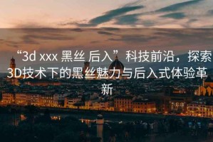 “3d xxx 黑絲 后入”科技前沿，探索3D技術(shù)下的黑絲魅力與后入式體驗(yàn)革新