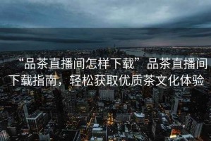 “品茶直播間怎樣下載”品茶直播間下載指南，輕松獲取優(yōu)質(zhì)茶文化體驗