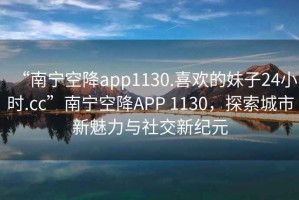 “南寧空降app1130.喜歡的妹子24小時.cc”南寧空降APP 1130，探索城市新魅力與社交新紀元