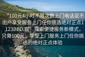 “100元4小時(shí)不限次數(shù)上門電話足不出戶享受服務(wù)上門任你挑選絕對(duì)正點(diǎn)1123BBD.官”探索便捷服務(wù)新模式，只需100元，享受上門服務(wù)上門任你挑選的絕對(duì)正點(diǎn)體驗(yàn)