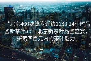 “北京400塊錢附近約1130.24小時品鑒新茶葉.cc”北京新茶葉品鑒盛宴，探索四百元內的茶葉魅力