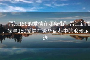 “晉江150的愛情在哪條街”晉江新聞，探尋150愛情在繁華街巷中的浪漫足跡