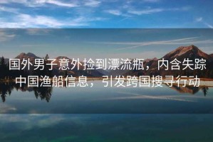國外男子意外撿到漂流瓶，內(nèi)含失蹤中國漁船信息，引發(fā)跨國搜尋行動