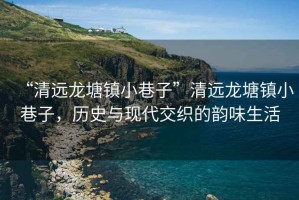 “清遠龍塘鎮小巷子”清遠龍塘鎮小巷子，歷史與現代交織的韻味生活
