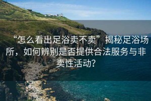 “怎么看出足浴賣不賣”揭秘足浴場(chǎng)所，如何辨別是否提供合法服務(wù)與非賣性活動(dòng)？