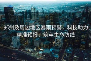 鄭州及周邊地區(qū)暴雨預(yù)警，科技助力精準預(yù)報，筑牢生命防線