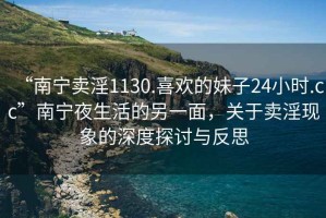 “南寧賣淫1130.喜歡的妹子24小時.cc”南寧夜生活的另一面，關于賣淫現象的深度探討與反思