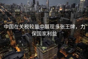 中國在關(guān)稅較量中展現(xiàn)多張王牌，力保國家利益
