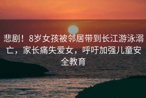 悲劇！8歲女孩被鄰居帶到長江游泳溺亡，家長痛失愛女，呼吁加強兒童安全教育